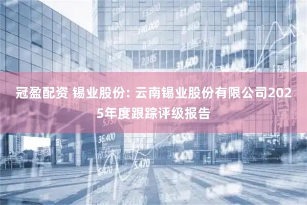 冠盈配资 锡业股份: 云南锡业股份有限公司2025年度跟踪评级报告