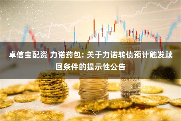 卓信宝配资 力诺药包: 关于力诺转债预计触发赎回条件的提示性公告