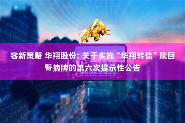 容新策略 华翔股份: 关于实施“华翔转债”赎回暨摘牌的第六次提示性公告