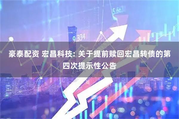 豪泰配资 宏昌科技: 关于提前赎回宏昌转债的第四次提示性公告