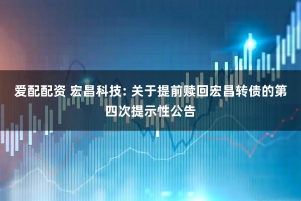 爱配配资 宏昌科技: 关于提前赎回宏昌转债的第四次提示性公告