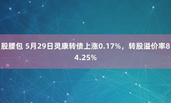 股腰包 5月29日灵康转债上涨0.17%，转股溢价率84.25%
