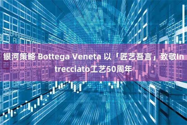 银河策略 Bottega Veneta 以「匠艺吾言」致敬Intrecciato工艺50周年