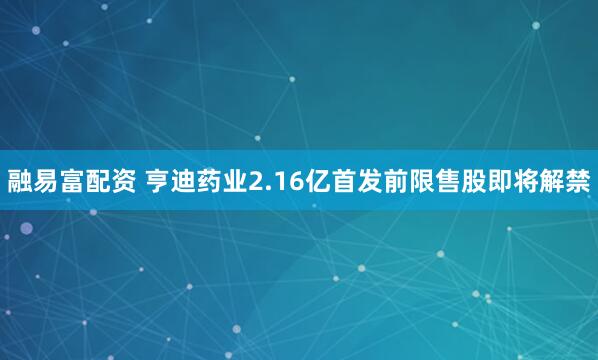 融易富配资 亨迪药业2.16亿首发前限售股即将解禁
