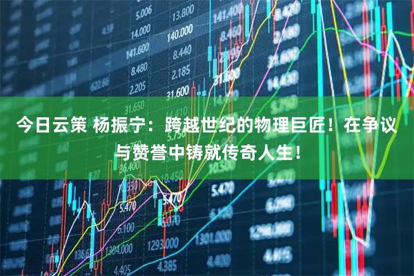 今日云策 杨振宁：跨越世纪的物理巨匠！在争议与赞誉中铸就传奇人生！