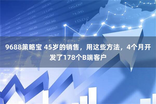 9688策略宝 45岁的销售，用这些方法，4个月开发了178个B端客户