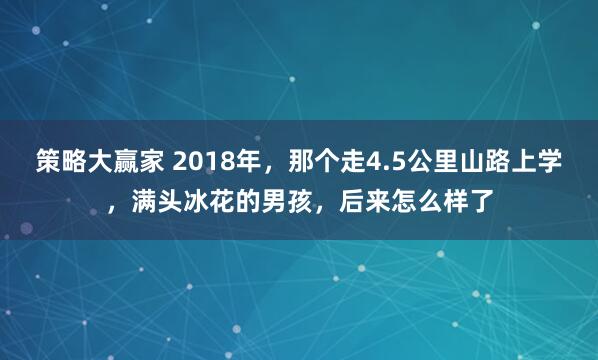 策略大赢家 2018年，那个走4.5公里山路上学，满头冰花的男孩，后来怎么样了