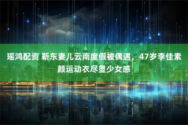 瑶鸿配资 靳东妻儿云南度假被偶遇,47岁李佳素颜运动衣尽显少女感