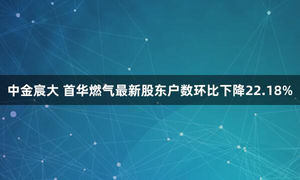中金宸大 首华燃气最新股东户数环比下降22.18%