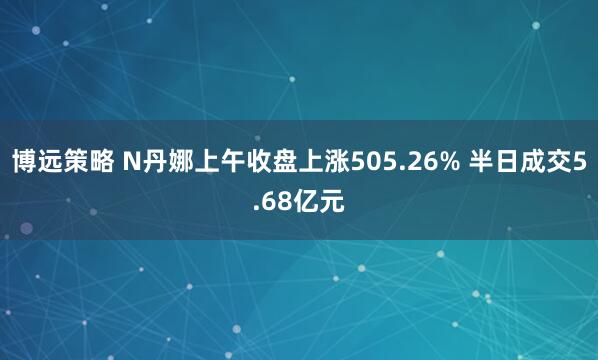 博远策略 N丹娜上午收盘上涨505.26% 半日成交5.68亿元