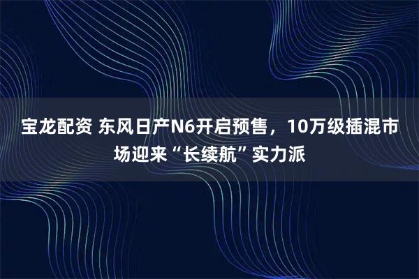 宝龙配资 东风日产N6开启预售,10万级插混市场迎来“长续航”实力派