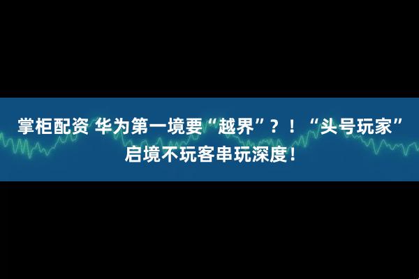 掌柜配资 华为第一境要“越界”?!“头号玩家”启境不玩客串玩深度!