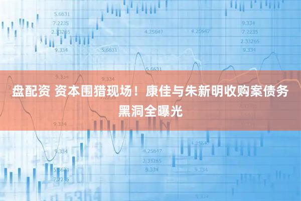 盘配资 资本围猎现场！康佳与朱新明收购案债务黑洞全曝光