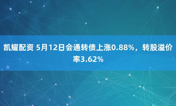 凯耀配资 5月12日会通转债上涨0.88%，转股溢价率3.62%
