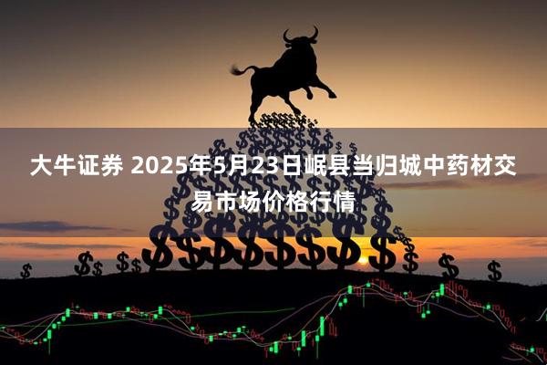 大牛证券 2025年5月23日岷县当归城中药材交易市场价格行情