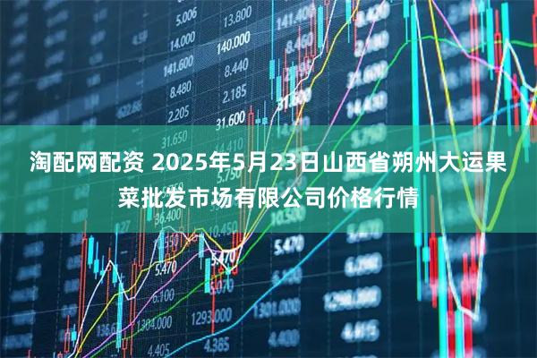 淘配网配资 2025年5月23日山西省朔州大运果菜批发市场有限公司价格行情