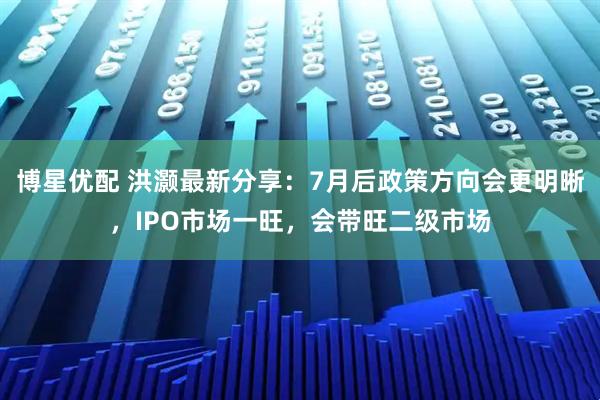 博星优配 洪灏最新分享：7月后政策方向会更明晰，IPO市场一旺，会带旺二级市场