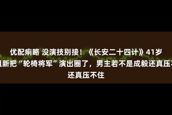 优配痢略 没演技别接！《长安二十四计》41岁叶祖新把“轮椅将军”演出圈了，男主若不是成毅还真压不住