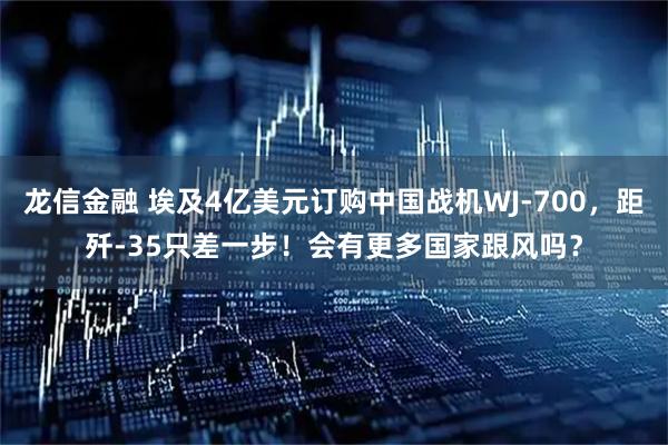 龙信金融 埃及4亿美元订购中国战机WJ-700，距歼-35只差一步！会有更多国家跟风吗？