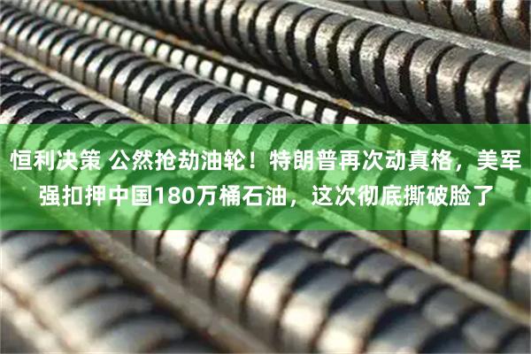 恒利决策 公然抢劫油轮!特朗普再次动真格,美军强扣押中国180万桶石油,这次彻底撕破脸了