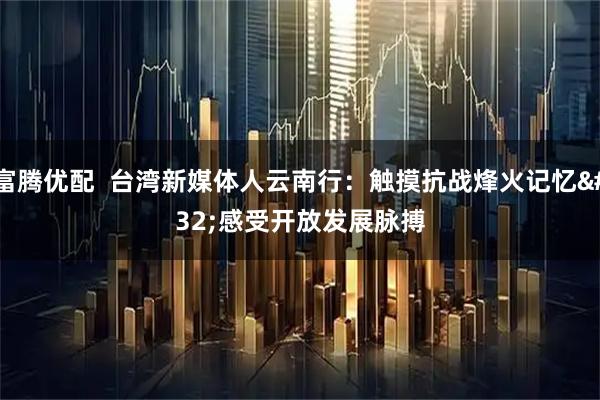 富腾优配  台湾新媒体人云南行：触摸抗战烽火记忆 感受开放发展脉搏