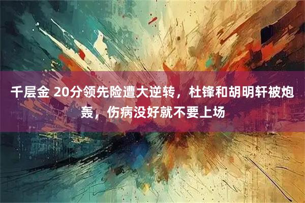 千层金 20分领先险遭大逆转,杜锋和胡明轩被炮轰,伤病没好就不要上场