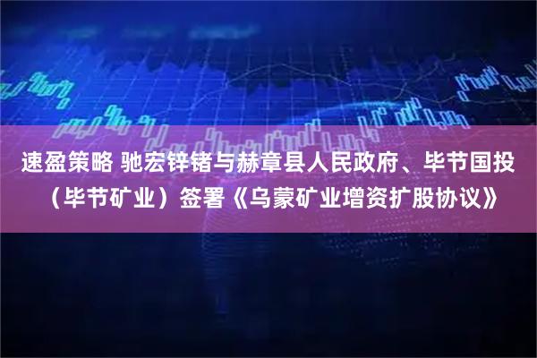 速盈策略 驰宏锌锗与赫章县人民政府、毕节国投(毕节矿业)签署《乌蒙矿业增资扩股协议》