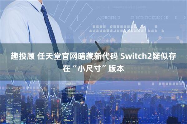 趣投顾 任天堂官网暗藏新代码 Switch2疑似存在“小尺寸”版本