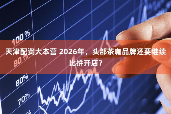 天津配资大本营 2026年，头部茶咖品牌还要继续比拼开店？