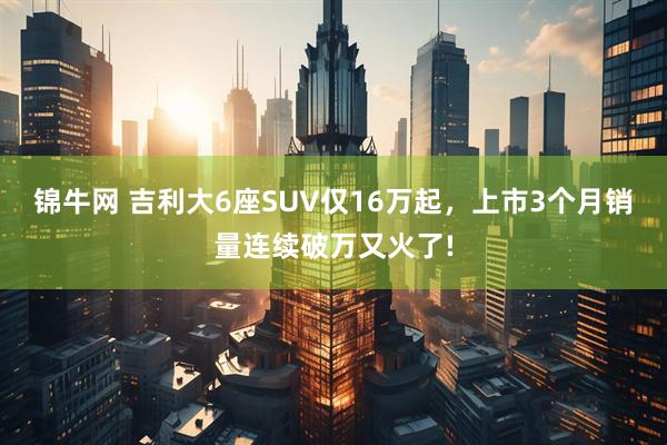 锦牛网 吉利大6座SUV仅16万起,上市3个月销量连续破万又火了!