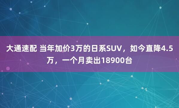 大通速配 当年加价3万的日系SUV,如今直降4.5万,一个月卖出18900台