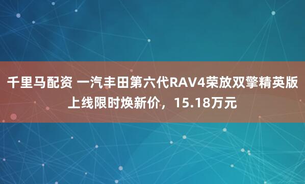 千里马配资 一汽丰田第六代RAV4荣放双擎精英版上线限时焕新价,15.18万元