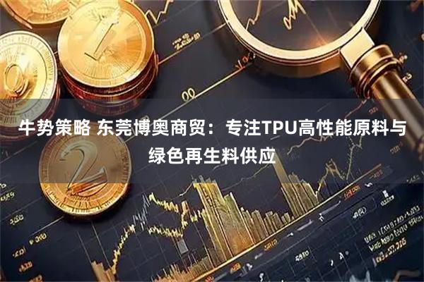 牛势策略 东莞博奥商贸：专注TPU高性能原料与绿色再生料供应