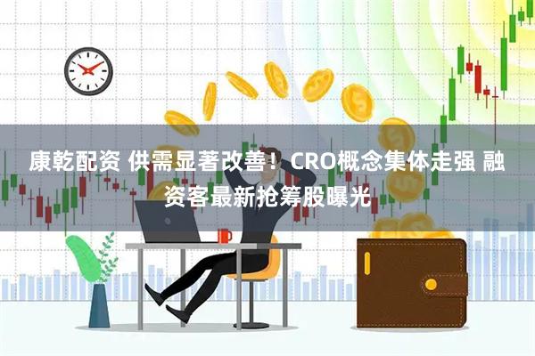 康乾配资 供需显著改善！CRO概念集体走强 融资客最新抢筹股曝光