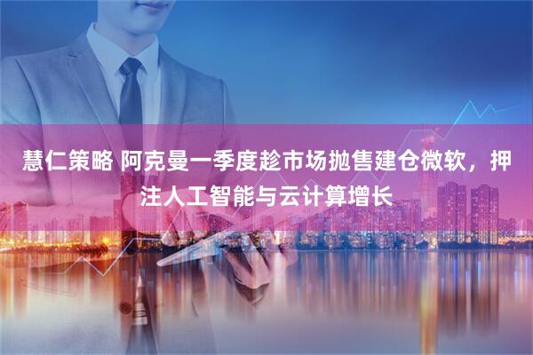 慧仁策略 阿克曼一季度趁市场抛售建仓微软,押注人工智能与云计算增长
