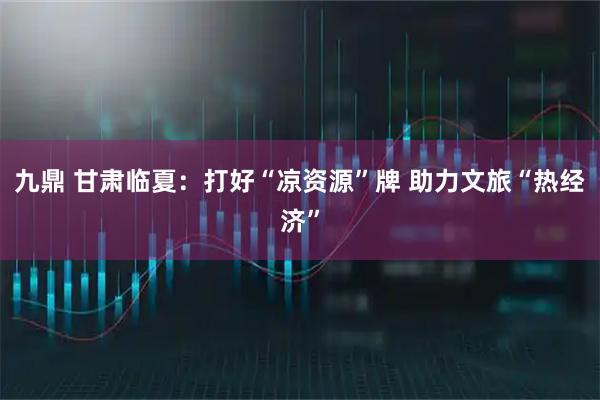 九鼎 甘肃临夏：打好“凉资源”牌 助力文旅“热经济”