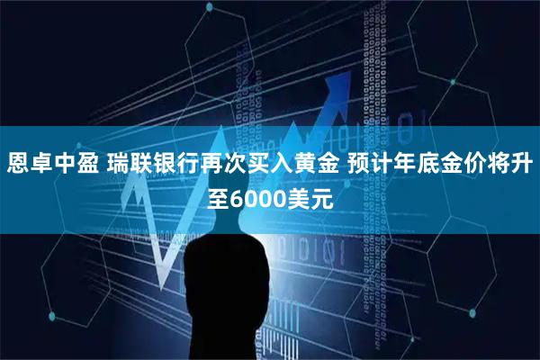 恩卓中盈 瑞联银行再次买入黄金 预计年底金价将升至6000美元