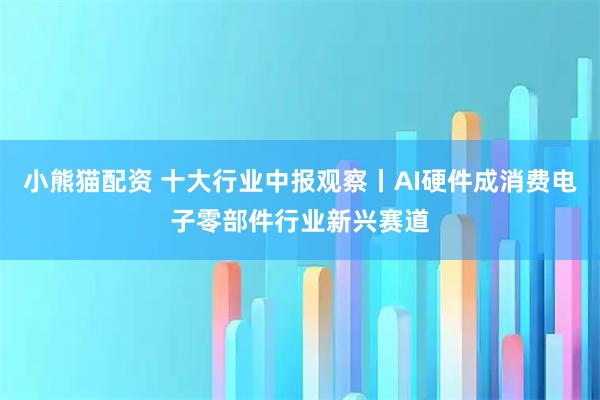 小熊猫配资 十大行业中报观察丨AI硬件成消费电子零部件行业新兴赛道