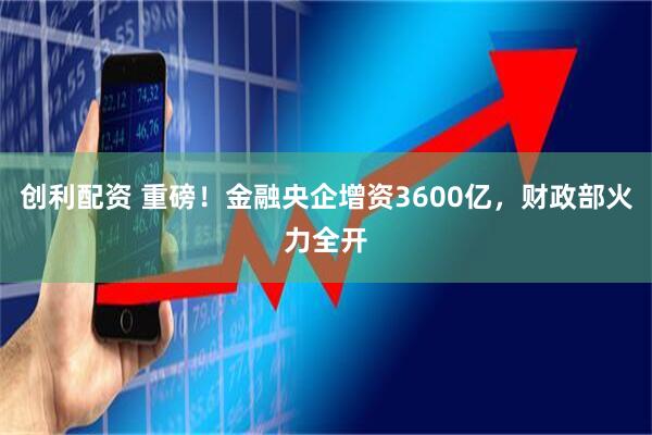 创利配资 重磅！金融央企增资3600亿，财政部火力全开